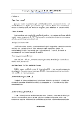 Este arquivo compõe a coletânea STC
Este arquivo é parte integrante do CD MEGA CURSOS
www.trabalheemcasaoverdadeiro.com.br
Acesse - www.megacursos.com.br

Capítulo 08
O que é um evento?
Quando o usuário executa uma ação à interface de usuário, isto causa um evento a ser
emitido. Eventos são objetos que descrevem o que aconteceu. Vários tipos diferentes de
classes de evento existem para descrever categorias gerais diferentes de ação de usuário.
Fontes de evento
Uma fonte de evento (ao nível de interface de usuário) é o resultado de alguma ação de
usuário em um componente de AWT. Por exemplo, um trinco de rato em um componente
de botão gerará (fonte) um ActionEvent.
Manipuladores de evento
Quando um evento acontece, o evento é recebido pelo componente com o que o usuário
interagiu; por exemplo, o botão, slider, campo de texto, e assim por diante. Um
manipulador de evento é um método que recebe o objeto de Evento de forma que o
programa pode processar a interação do usuário.
Como são processados Eventos
Entre JDK 1.0 e JDK 1.1, houve mudanças significantes do modo que são recebidos
eventos e são processados.
JDK 1.0 Contra JDK 1.1 Modelo de Evento
JDK 1.0 usa um modelo de evento de hierarquia, e JDK 1.1 usa um modelo de evento
de delegação. Enquanto este curso cobre o JDK 1.1, é importante reconhecer como estes
dois modelos de evento comparam.
Modelo de hierarquia (JDK 1.0)
O modelo de evento de hierarquia é baseado em hierarquia de retenção. Eventos que
não são dirigidos ao componente continuarão propagando ao recipiente do componente
automaticamente.

Modelo de delegação (JDK 1.1)
O JDK 1.1 introduziu um modelo de evento novo, chamou-o de evento de delegação.
No modelo de evento de delegação, são enviados eventos a componente, onde cada
componente registrar uma rotina de manipulação de eventos (chamado de ouvinte) para

Pagina 35/65

 