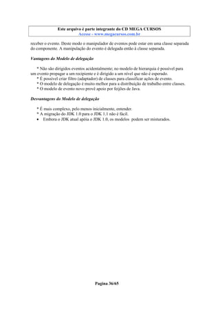 Este arquivo compõe a coletânea STC
Este arquivo é parte integrante do CD MEGA CURSOS
www.trabalheemcasaoverdadeiro.com.br
Acesse - www.megacursos.com.br

receber o evento. Deste modo o manipulador de eventos pode estar em uma classe separada
do componente. A manipulação do evento é delegada então à classe separada.
Vantagens do Modelo de delegação
* Não são dirigidos eventos acidentalmente; no modelo de hierarquia é possível para
um evento propagar a um recipiente e é dirigido a um nível que não é esperado.
* É possível criar filtro (adaptador) de classes para classificar ações de evento.
* O modelo de delegação é muito melhor para a distribuição de trabalho entre classes.
* O modelo de evento novo provê apoio por feijões de Java.
Desvantagens do Modelo de delegação
* É mais complexo, pelo menos inicialmente, entender.
* A migração do JDK 1.0 para o JDK 1.1 não é fácil.
• Embora o JDK atual apóia o JDK 1.0, os modelos podem ser misturados.

Pagina 36/65

 