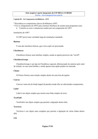 Este arquivo compõe a coletânea STC
Este arquivo é parte integrante do CD MEGA CURSOS
www.trabalheemcasaoverdadeiro.com.br
Acesse - www.megacursos.com.br
Capítulo 09 – Os Componentes da Biblioteca AWT

* Reconheça os componentes chaves da biblioteca AWT.
* Use os componentes da AWT para construir interfaces de usuário para programas reais.
• Controle as cores e mananciais usados por um componente de AWT
Instalações do AWT
O AWT provê uma variedade larga de instalações standards.
Buttons
É uma das interfaces básicas, que é ativa após ser precionada.
Checkboxes
Checkboxe fornece uma interface simples, aonde as opções possíveis são “on/off”.
CheckboxGroups
CheckboxGroups é um tipo de Checkboxe especial, diferenciando do anterior pelo sinal
de seleção, no caso uma bolinha, e aonde apenas uma opção poderá ser marcada.
Choice
O Choice fornece uma seleção simples dentro de uma lista de opções.
Canvas
Canvas é uma tela de fundo (papel de parede) aonde irão ser adicionados componentes.
Label
Label é um objeto simples que mostra uma linha simples de texto.
TextField
TextField é um objeto simples que permite a digitação dentro dele.
TextArea
TextArea é um objeto mais completo que permite a digitação de várias linhas dentro
dele.
List

Pagina 37/65

 