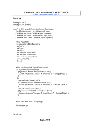 Este arquivo compõe a coletânea STC
Este arquivo é parte integrante do CD MEGA CURSOS
www.trabalheemcasaoverdadeiro.com.br
Acesse - www.megacursos.com.br

Exercícios
import java.awt.*;
import java.awt.event.*;
class Prog 0801 extends Frame implements ItemListener{
CheckboxGroup cgb = new CheckboxGroup();
Checkbox one = new Checkbox("one",cgb,false);
Checkbox two = new Checkbox("two",cgb,false);
Checkbox three = new Checkbox("three",cgb,true);
public Prog0801()
{ setLayout(new FlowLayout());
add(one);
add(two);
add(three);
one.addItemListener(this);
two.addItemListener(this);
three.addItemListener(this);
setSize(300,300);
show();
}
public void itemStateChanged(ItemEvent e)
{ if (e.getSource().equals(one))
{ System.out.println("Cliquei no botao one");
System.out.println("O estado do botao one e: " + one.getState() );
}
else
if (e.getSource().equals(two))
{ System.out.println("Cliquei no botao two");
System.out.println("O estado do botao two e: " + two.getState() );
}
if (e.getSource().equals(three))
{ System.out.println("Cliquei no botao three");
System.out.println("O estado do botao three e: " + three.getState() );
}
}
public static void main (String arg [])
{
new Prog0801();
}
}
Exercício 02
Pagina 39/65

 