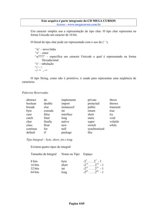 Este arquivo compõe a coletânea STC
Este arquivo é parte integrante do CD MEGA CURSOS
www.trabalheemcasaoverdadeiro.com.br
Acesse - www.megacursos.com.br

Um caracter simples usa a representação do tipo char. O tipo char representa na
forma Unicode um caracter de 16-bit.
O literal do tipo char pode ser representado com o uso do (‘ ‘).
‘n’ – nova linha
‘r’ – enter
‘u????’ – especifica um caracter Unicode o qual é representado na forma
Hexadecimal.
‘t’ – tabulação
‘’ - 
‘” ”’ - “”
O tipo String, como não é primitivo, é usado para representar uma seqüência de
caracteres.

Palavras Reservadas
abstract
boolean
breaak
byte
case
catch
char
class
continue
default

do
double
else
extends
false
final
finally
float
for
if

implements
import
instanceof
int
interface
long
native
new
null
package

private
protected
public
return
short
static
super
switch
synchronized
this

Tipo Integral – byte, short, int e long
Existem quatro tipos de integral:
Tamanho da Integral

Nome ou Tipo

Espaço

8 bits
16 bits
32 bits
64 bits

byte
short
int
long

-27 . . . . 27 - 1
-215 . . . . 215 - 1
-231 . . . . 231 - 1
-263 . . . . 263 - 1

Pagina 4/65

throw
throws
transient
true
try
void
volatile
while

 