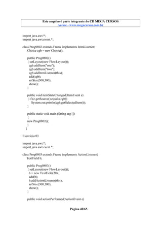 Este arquivo compõe a coletânea STC
Este arquivo é parte integrante do CD MEGA CURSOS
www.trabalheemcasaoverdadeiro.com.br
Acesse - www.megacursos.com.br

import java.awt.*;
import java.awt.event.*;
class Prog0802 extends Frame implements ItemListener{
Choice cgb = new Choice();
public Prog0802()
{ setLayout(new FlowLayout());
cgb.addItem("one");
cgb.addItem("two");
cgb.addItemListener(this);
add(cgb);
setSize(300,300);
show();
}
public void itemStateChanged(ItemEvent e)
{ if (e.getSource().equals(cgb))
System.out.println(cgb.getSelectedItem());
}
public static void main (String arg [])
{
new Prog0802();
}
}
Exercício 03
import java.awt.*;
import java.awt.event.*;
class Prog0803 extends Frame implements ActionListener{
TextField b;
public Prog0803()
{ setLayout(new FlowLayout());
b = new TextField(20);
add(b);
b.addActionListener(this);
setSize(300,300);
show();
}
public void actionPerformed(ActionEvent e)
Pagina 40/65

 