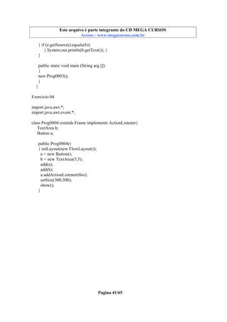 Este arquivo compõe a coletânea STC
Este arquivo é parte integrante do CD MEGA CURSOS
www.trabalheemcasaoverdadeiro.com.br
Acesse - www.megacursos.com.br

{ if (e.getSource().equals(b))
{ System.out.println(b.getText()); }
}
public static void main (String arg [])
{
new Prog0803();
}
}
Exercício 04
import java.awt.*;
import java.awt.event.*;
class Prog0804 extends Frame implements ActionListener{
TextArea b;
Button a;
public Prog0804()
{ setLayout(new FlowLayout());
a = new Button();
b = new TextArea(5,5);
add(a);
add(b);
a.addActionListener(this);
setSize(300,300);
show();
}

Pagina 41/65

 