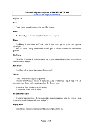 Este arquivo compõe a coletânea STC
Este arquivo é parte integrante do CD MEGA CURSOS
www.trabalheemcasaoverdadeiro.com.br
Acesse - www.megacursos.com.br

Capítulo 09
Frame
Frame é uma armação aonde serão inseridos objetos.
Panel
Panel é um tipo de container aonde serão inseridos objetos.
Dialog
Um Dialog é semelhante ao Frame, nisso é uma janela parada grátis com algumas
decorações.
Não são feitos Dialog normalmente visível para o usuário quando eles são criados
primeiro.
FileDialog
FileDialog é um tipo de implementação que permite ao usuário selecionar pastas dentro
de uma lista de opções.
ScrollPane
ScrollPane são as barras de rolagens de um panel.
Menus
Menu é uma série de opções disponível.
Um fator importante da criação de menus no Java é a respeito do Help. O help pode ser
deslocado para ficar o mais a direita possível dos demais itens.
O MenuBar é um tipo de menu horizontal.
O MenuItem são os itens do menu.
CheckboxMenuItem
É uma variação dos tipos de menu, aonde o usuário seleciona uma das opções e esta
opção selecionada fica marcada com “quique”.
PopupMenu
É um tipo de menu acionado a partir de qualquer posição na tela.

Pagina 42/65

 