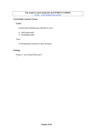 Este arquivo compõe a coletânea STC
Este arquivo é parte integrante do CD MEGA CURSOS
www.trabalheemcasaoverdadeiro.com.br
Acesse - www.megacursos.com.br

Controlando Aspectos Visuais
Colors
Existem dois métodos para controlar as cores:
• SetForeground()
• SetBackground()
Fonts
É utilizado para controlar os tipos de fontes.
Printing
Frame f = new Frame(“Print test”)
...

Pagina 43/65

 
