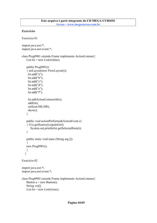 Este arquivo compõe a coletânea STC
Este arquivo é parte integrante do CD MEGA CURSOS
www.trabalheemcasaoverdadeiro.com.br
Acesse - www.megacursos.com.br

Exercícios
Exercício 01
import java.awt.*;
import java.awt.event.*;
class Prog0901 extends Frame implements ActionListener{
List lst = new List(4,false);
public Prog0901()
{ setLayout(new FlowLayout());
lst.add("a");
lst.add("b");
lst.add("c");
lst.add("d");
lst.add("e");
lst.add("f");
lst.addActionListener(this);
add(lst);
setSize(300,300);
show();
}
public void actionPerformed(ActionEvent e)
{ if (e.getSource().equals(lst))
System.out.println(lst.getSelectedItem());
}
public static void main (String arg [])
{
new Prog0901();
}
}
Exercício 02
import java.awt.*;
import java.awt.event.*;
class Prog0902 extends Frame implements ActionListener{
Button a = new Button();
String vet[];
List lst = new List(4,true);

Pagina 44/65

 