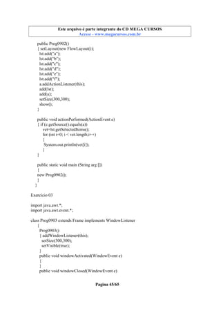 Este arquivo compõe a coletânea STC
Este arquivo é parte integrante do CD MEGA CURSOS
www.trabalheemcasaoverdadeiro.com.br
Acesse - www.megacursos.com.br

public Prog0902()
{ setLayout(new FlowLayout());
lst.add("a");
lst.add("b");
lst.add("c");
lst.add("d");
lst.add("e");
lst.add("f");
a.addActionListener(this);
add(lst);
add(a);
setSize(300,300);
show();
}
public void actionPerformed(ActionEvent e)
{ if (e.getSource().equals(a))
vet=lst.getSelectedItems();
for (int i=0; i < vet.length;i++)
{
System.out.println(vet[i]);
}
}
public static void main (String arg [])
{
new Prog0902();
}
}
Exercício 03
import java.awt.*;
import java.awt.event.*;
class Prog0903 extends Frame implements WindowListener
{
Prog0903()
{ addWindowListener(this);
setSize(300,300);
setVisible(true);
}
public void windowActivated(WindowEvent e)
{
}
public void windowClosed(WindowEvent e)
Pagina 45/65

 