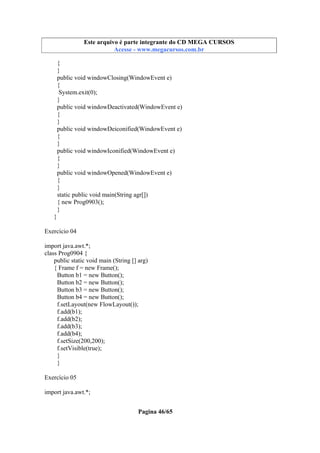 Este arquivo compõe a coletânea STC
Este arquivo é parte integrante do CD MEGA CURSOS
www.trabalheemcasaoverdadeiro.com.br
Acesse - www.megacursos.com.br

{
}
public void windowClosing(WindowEvent e)
{
System.exit(0);
}
public void windowDeactivated(WindowEvent e)
{
}
public void windowDeiconified(WindowEvent e)
{
}
public void windowIconified(WindowEvent e)
{
}
public void windowOpened(WindowEvent e)
{
}
static public void main(String agr[])
{ new Prog0903();
}
}
Exercício 04
import java.awt.*;
class Prog0904 {
public static void main (String [] arg)
{ Frame f = new Frame();
Button b1 = new Button();
Button b2 = new Button();
Button b3 = new Button();
Button b4 = new Button();
f.setLayout(new FlowLayout());
f.add(b1);
f.add(b2);
f.add(b3);
f.add(b4);
f.setSize(200,200);
f.setVisible(true);
}
}
Exercício 05
import java.awt.*;
Pagina 46/65

 