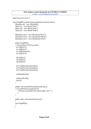 Este arquivo compõe a coletânea STC
Este arquivo é parte integrante do CD MEGA CURSOS
www.trabalheemcasaoverdadeiro.com.br
Acesse - www.megacursos.com.br

import java.awt.event.*;
class Prog0905 extends Frame implements ActionListener{
MenuBar mb = new MenuBar();
Menu m1 = new Menu("File");
Menu m2 = new Menu("Edit");
Menu m3 = new Menu("Help");
MenuItem mi11 = new MenuItem("Save");
MenuItem mi12 = new MenuItem("Open");
MenuItem mi13 = new MenuItem("Exit");
public Prog0905()
{ setLayout(new FlowLayout());
m1.add(mi11);
m1.add(mi12);
m1.addSeparator();
m1.add(mi13);
mb.add(m1);
mb.add(m2);
mb.add(m3);
mi11.addActionListener(this);
mi12.addActionListener(this);
mi13.addActionListener(this);
setMenuBar(mb);
setSize(300,300);
show();
}
public void actionPerformed(ActionEvent e)
{ if (e.getSource().equals(mi11))
{ System.out.println("Iten Selecionado: mi11 " );
}
}
public static void main (String arg [])
{
new Prog0905();
}
}

Pagina 47/65

 