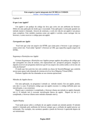 Este arquivo compõe a coletânea STC
Este arquivo é parte integrante do CD MEGA CURSOS
www.trabalheemcasaoverdadeiro.com.br
Acesse - www.megacursos.com.br

Capítulo 10
O que é um Applet?
Um applet é um pedaço de código de Java que corre em um ambiente de browser.
Difere de uma aplicação do modo que é executado. Uma aplicação é começada quando seu
método main() é chamado. Através de contraste, o ciclo de vida de um applet é um pouco
mais complexo. Este módulo examina como um applet é corrido, como carregar isto no
browser, e como escrever o código para um applet.

Carregando um Applet
Você tem que criar um arquivo de HTML que conta para o browser o que carregar e
como correr isto. Você então "aponta" o browser ao URL que especifica aquele arquivo de
HTML.

Segurança e Restrições nos Applet
Existem Seguranças e Restrições nos Applets porque applets são pedaços de código que
são carregados em cima de arames, eles representam um prospecto perigoso; imagine se
alguém escrever um programa malicioso que lê seu arquivo de contra-senha e envia isto em
cima da Internet?
O modo que Java previne isto está contido na classe de SecurityManager que controla
acesso para quase toda chamada de sistema-nível no Java Máquina Virtual (JDK).
Portanto Applets não faz chamadas ao seu sistema operacional.

Métodos de Applet chaves
Em uma aplicação, no programa é entrado ao método main(). Em um applet, porém,
este não é o caso. O primeiro código que um applet executa é o código definido para sua
inicialização, e seu construtor.
Depois que o construtor é completado, o browser chama um método no applet chamado
init (). O método init () executar inicialização básica do applet . Depois de init () é
completado, o browser chama outro método chamado start ().

Applet Display
Você pode puxar sobre a exibição de um applet criando um método paint(). O método
paint() é chamado pelo ambiente de browser sempre que a exibição do applet precise ser
refrescado. Por exemplo, isto acontece quando a janela de browser é aparecida depois de
ser minimizado.

Pagina 48/65

 