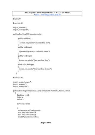 Este arquivo compõe a coletânea STC
Este arquivo é parte integrante do CD MEGA CURSOS
www.trabalheemcasaoverdadeiro.com.br
Acesse - www.megacursos.com.br

Exercícios
Exercício 01
import java.awt.*;
import java.applet.*;
public class Prog1001 extends Applet
{
public void init()
{
System.out.println("Executando o Init");
}
public void start()
{
System.out.println("Executando o Star");
}
public void stop()
{
System.out.println("Executando o Stop");
}
public void destroy()
{
System.out.println("Executando o destroy");
}
}
Exercício 02
import java.awt.event.*;
import java.awt.*;
import java.applet.*;
public class Prog1002 extends Applet implements Runnable,ActionListener
{
TextField b1,b2;
String x;
Thread k;
public void init()
{
setLayout(new FlowLayout());
b1 = new TextField(10);
b2 = new TextField(10);
b1.addActionListener(this);
Pagina 49/65

 