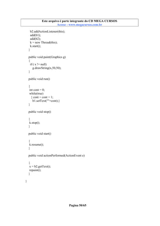 Este arquivo compõe a coletânea STC
Este arquivo é parte integrante do CD MEGA CURSOS
www.trabalheemcasaoverdadeiro.com.br
Acesse - www.megacursos.com.br

b2.addActionListener(this);
add(b1);
add(b2);
k = new Thread(this);
k.start();
}
public void paint(Graphics g)
{
if ( x != null)
g.drawString(x,50,50);
}
public void run()
{
int cont = 0;
while(true)
{ cont = cont + 1;
b1.setText(""+cont);}
}
public void stop()
{
k.stop();
}
public void start()
{
k.resume();
}
public void actionPerformed(ActionEvent e)
{
x = b2.getText();
repaint();
}
}

Pagina 50/65

 
