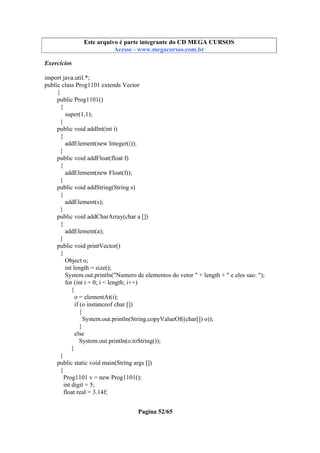 Este arquivo compõe a coletânea STC
Este arquivo é parte integrante do CD MEGA CURSOS
www.trabalheemcasaoverdadeiro.com.br
Acesse - www.megacursos.com.br

Exercícios
import java.util.*;
public class Prog1101 extends Vector
{
public Prog1101()
{
super(1,1);
}
public void addInt(int i)
{
addElement(new Integer(i));
}
public void addFloat(float f)
{
addElement(new Float(f));
}
public void addString(String s)
{
addElement(s);
}
public void addCharArray(char a [])
{
addElement(a);
}
public void printVector()
{
Object o;
int length = size();
System.out.println("Numero de elementos do vetor " + length + " e eles sao: ");
for (int i = 0; i < length; i++)
{
o = elementAt(i);
if (o instanceof char [])
{
System.out.println(String.copyValueOf((char[]) o));
}
else
System.out.println(o.toString());
}
}
public static void main(String args [])
{
Prog1101 v = new Prog1101();
int digit = 5;
float real = 3.14f;
Pagina 52/65

 