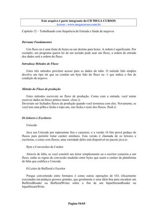 Este arquivo compõe a coletânea STC
Este arquivo é parte integrante do CD MEGA CURSOS
www.trabalheemcasaoverdadeiro.com.br
Acesse - www.megacursos.com.br

Capítulo 12 – Trabalhando com Sequência de Entrada e Saída de arquivos

Derrame Fundamentos
Um fluxo ou é uma fonte de bytes ou um destino para bytes. A ordem é significante. Por
exemplo, um programa queira ler de um teclado pode usar um fluxo, a ordem de entrada
dos dados será a ordem do fluxo.
Introduza Métodos de Fluxo
Estes três métodos provêem acesso para os dados do tubo. O método lido simples
devolve um tipo int que ou contém um byte lido do fluxo ou -1 que indica o fim de
condição de arquivo.

Método do Fluxo de produção
Estes métodos escrevem ao fluxo de produção. Como com a entrada, você tentar
escrever dados no bloco prático maior. close ()
Deveriam ser fechados fluxos de produção quando você terminou com eles. Novamente, se
você tem uma pilha e fecha o topo um, isto fecha o resto dos fluxos. flush ()

Os leitores e Escritores
Unicode
Java usa Unicode por representar fios e caracters, e a versão 16 bits provê pedaço de
fluxos para permitir tratar caráter similares. Esta versão é chamada de os leitores e
escritoras, e como com fluxos, uma variedade deles está disponível no pacote java.io.
Byte e Conversões de Caráter
Através de falta, se você constrói um leitor simplesmente ou o escritor conectou a um
fluxo, então as regras de conversão mudarão entre bytes que usam o caráter de plataforma
de falta que codifica e Unicode.
O Leitor de Buffered e Escritor
Porque convertendo entre formatos é como outras operações de I/O, eficazmente
executadas em pedaços grossos grandes, que geralmente é uma idéia boa para encadear um
BufferedReader ou BufferedWriter sobre o fim de um InputStreamReader ou
InputStreamWrite.

Pagina 54/65

 
