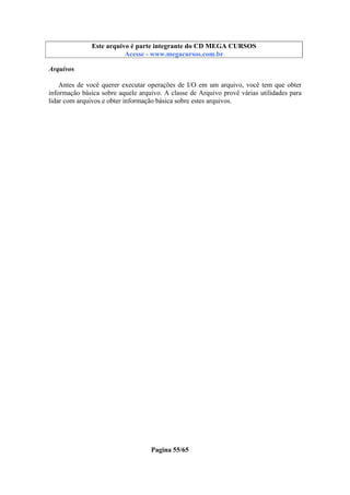 Este arquivo compõe a coletânea STC
Este arquivo é parte integrante do CD MEGA CURSOS
www.trabalheemcasaoverdadeiro.com.br
Acesse - www.megacursos.com.br

Arquivos
Antes de você querer executar operações de I/O em um arquivo, você tem que obter
informação básica sobre aquele arquivo. A classe de Arquivo provê várias utilidades para
lidar com arquivos e obter informação básica sobre estes arquivos.

Pagina 55/65

 
