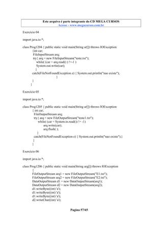 Este arquivo compõe a coletânea STC
Este arquivo é parte integrante do CD MEGA CURSOS
www.trabalheemcasaoverdadeiro.com.br
Acesse - www.megacursos.com.br

Exercício 04
import java.io.*;
class Prog1204 { public static void main(String ar[]) throws IOException
{int car;
FileInputStream arq;
try{ arq = new FileInputStream("teste.txt");
while( (car = arq.read() ) !=-1 )
System.out.write(car);
}
catch(FileNotFoundException e) { System.out.println("nao existe");
}
}
}
Exercício 05
import java.io.*;
class Prog1205 { public static void main(String ar[]) throws IOException
{ int car;
FileOutputStream arq;
try{ arq = new FileOutputStream("teste1.txt");
while( (car = System.in.read()) != -1)
arq.write(car);
arq.flush( );
}
catch(FileNotFoundException e) { System.out.println("nao existe");}
}
}
Exercício 06
import java.io.*;
class Prog1206 { public static void main(String arg[]) throws IOException
{
FileOutputStream arq1 = new FileOutputStream("E1.txt");
FileOutputStream arq2 = new FileOutputStream("E2.txt");
DataOutputStream d1 = new DataOutputStream(arq1);
DataOutputStream d2 = new DataOutputStream(arq2);
d1.writeByte((int) 'a');
d1.writeByte((int) 'a');
d1.writeByte((int) 'a');
d2.writeChar((int) 'a');
Pagina 57/65

 