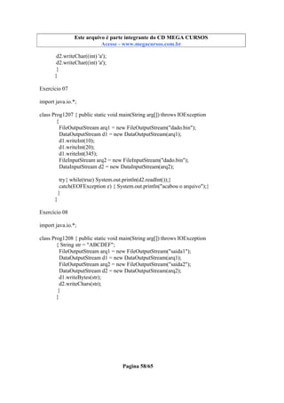 Este arquivo compõe a coletânea STC
Este arquivo é parte integrante do CD MEGA CURSOS
www.trabalheemcasaoverdadeiro.com.br
Acesse - www.megacursos.com.br

d2.writeChar((int) 'a');
d2.writeChar((int) 'a');
}
}
Exercício 07
import java.io.*;
class Prog1207 { public static void main(String arg[]) throws IOException
{
FileOutputStream arq1 = new FileOutputStream("dado.bin");
DataOutputStream d1 = new DataOutputStream(arq1);
d1.writeInt(10);
d1.writeInt(20);
d1.writeInt(345);
FileInputStream arq2 = new FileInputStream("dado.bin");
DataInputStream d2 = new DataInputStream(arq2);
try{ while(true) System.out.println(d2.readInt());}
catch(EOFException e) { System.out.println("acabou o arquivo");}
}
}
Exercício 08
import java.io.*;
class Prog1208 { public static void main(String arg[]) throws IOException
{ String str = "ABCDEF";
FileOutputStream arq1 = new FileOutputStream("saida1");
DataOutputStream d1 = new DataOutputStream(arq1);
FileOutputStream arq2 = new FileOutputStream("saida2");
DataOutputStream d2 = new DataOutputStream(arq2);
d1.writeBytes(str);
d2.writeChars(str);
}
}

Pagina 58/65

 