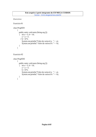 Este arquivo compõe a coletânea STC
Este arquivo é parte integrante do CD MEGA CURSOS
www.trabalheemcasaoverdadeiro.com.br
Acesse - www.megacursos.com.br

Exercícios:
Exercício 01
class Prog0201
{
public static void main (String arg [])
{ int a = 5, b = 10;
a = a + 5;
// b = b*2;
System.out.println(“Valor da variavel a: “ + a);
System.out.println(“ Valor da variavel b: ” + b);
}
}

Exercício 02
class Prog0202
{
public static void main (String arg [])
{ int a = 5, b = 10;
a = a + 5;
b = b*2;
System.out.println(“Valor da variavel a: “ + a);
System.out.println(“ Valor da variavel b: ” + b);
}
}

Pagina 6/65

 