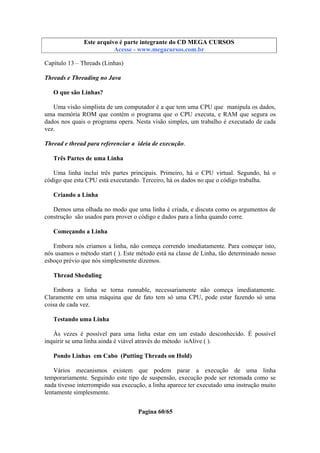 Este arquivo compõe a coletânea STC
Este arquivo é parte integrante do CD MEGA CURSOS
www.trabalheemcasaoverdadeiro.com.br
Acesse - www.megacursos.com.br

Capítulo 13 – Threads (Linhas)
Threads e Threading no Java
O que são Linhas?
Uma visão simplista de um computador é a que tem uma CPU que manipula os dados,
uma memória ROM que contém o programa que o CPU executa, e RAM que segura os
dados nos quais o programa opera. Nesta visão simples, um trabalho é executado de cada
vez.
Thread e thread para referenciar a ideia de execução.
Três Partes de uma Linha
Uma linha inclui três partes principais. Primeiro, há o CPU virtual. Segundo, há o
código que esta CPU está executando. Terceiro, há os dados no que o código trabalha.
Criando a Linha
Demos uma olhada no modo que uma linha é criada, e discuta como os argumentos de
construção são usados para prover o código e dados para a linha quando corre.
Começando a Linha
Embora nós criamos a linha, não começa correndo imediatamente. Para começar isto,
nós usamos o método start ( ). Este método está na classe de Linha, tão determinado nosso
esboço prévio que nós simplesmente dizemos.
Thread Sheduling
Embora a linha se torna runnable, necessariamente não começa imediatamente.
Claramente em uma máquina que de fato tem só uma CPU, pode estar fazendo só uma
coisa de cada vez.
Testando uma Linha
Às vezes é possível para uma linha estar em um estado desconhecido. É possível
inquirir se uma linha ainda é viável através do método isAlive ( ).
Pondo Linhas em Cabo (Putting Threads on Hold)
Vários mecanismos existem que podem parar a execução de uma linha
temporariamente. Seguindo este tipo de suspensão, execução pode ser retomada como se
nada tivesse interrompido sua execução, a linha aparece ter executado uma instrução muito
lentamente simplesmente.
Pagina 60/65

 