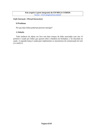 Este arquivo compõe a coletânea STC
Este arquivo é parte integrante do CD MEGA CURSOS
www.trabalheemcasaoverdadeiro.com.br
Acesse - www.megacursos.com.br

Enfie Interação (Thread Interaction)
O Problema
Por que duas linhas poderiam precisar interagir?
A Solução
Toda instância de objeto em Java tem duas tranças de linha associadas com isto. O
primeiro é usado por linhas que querem obter a bandeira de fechadura, e foi discutido na
seção. A segunda trança é usada para implementar os mecanismos de comunicação de wait
() e notify ().

Pagina 62/65

 