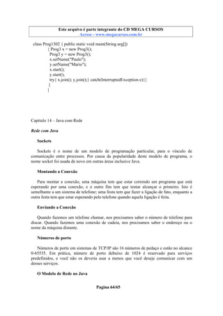 Este arquivo compõe a coletânea STC
Este arquivo é parte integrante do CD MEGA CURSOS
www.trabalheemcasaoverdadeiro.com.br
Acesse - www.megacursos.com.br

class Prog1302 { public static void main(String arg[])
{ Prog3 x = new Prog3();
Prog3 y = new Prog3();
x.setName("Paulo");
y.setName("Mario");
x.start();
y.start();
try{ x.join(); y.join();} catch(InterruptedException e){}
}
}

Capítulo 14 – Java com Rede
Rede com Java
Sockets
Sockets é o nome de um modelo de programação particular, para o vínculo de
comunicação entre processos. Por causa da popularidade deste modelo de programa, o
nome socket foi usada de novo em outras áreas inclusive Java.
Montando a Conexão
Para montar a conexão, uma máquina tem que estar correndo um programa que está
esperando por uma conexão, e o outro fim tem que tentar alcançar o primeiro. Isto é
semelhante a um sistema de telefone; uma festa tem que fazer a ligação de fato, enquanto a
outra festa tem que estar esperando pelo telefone quando aquela ligação é feita.
Enviando a Conexão
Quando fazemos um telefone chamar, nos precisamos saber o número de telefone para
discar. Quando fazemos uma conexão de cadeia, nos precisamos saber o endereço ou o
nome da máquina distante.
Números de porto
Números de porto em sistemas de TCP/IP são 16 números de pedaço e estão no alcance
0-65535. Em prática, número de porto debaixo de 1024 é reservado para serviços
predefinidos, e você não os deveria usar a menos que você deseje comunicar com um
desses serviços.
O Modelo de Rede no Java
Pagina 64/65

 