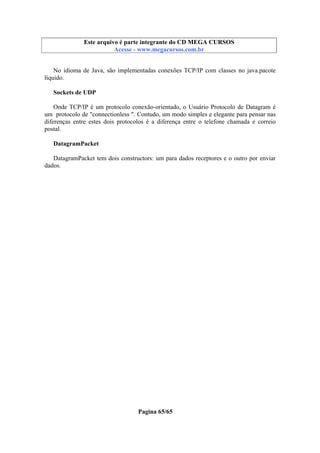 Este arquivo compõe a coletânea STC
Este arquivo é parte integrante do CD MEGA CURSOS
www.trabalheemcasaoverdadeiro.com.br
Acesse - www.megacursos.com.br

No idioma de Java, são implementadas conexões TCP/IP com classes no java.pacote
líquido.
Sockets de UDP
Onde TCP/IP é um protocolo conexão-orientado, o Usuário Protocolo de Datagram é
um protocolo de "connectionless ". Contudo, um modo simples e elegante para pensar nas
diferenças entre estes dois protocolos é a diferença entre o telefone chamada e correio
postal.
DatagramPacket
DatagramPacket tem dois constructors: um para dados receptores e o outro por enviar
dados.

Pagina 65/65

 