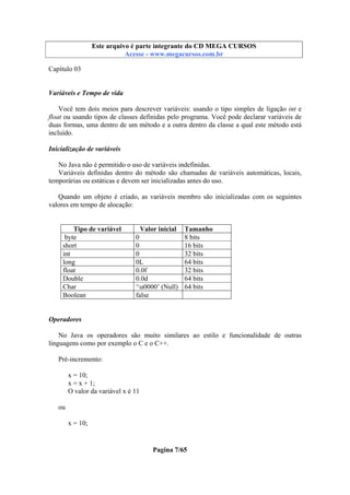 Este arquivo compõe a coletânea STC
Este arquivo é parte integrante do CD MEGA CURSOS
www.trabalheemcasaoverdadeiro.com.br
Acesse - www.megacursos.com.br

Capítulo 03

Variáveis e Tempo de vida
Você tem dois meios para descrever variáveis: usando o tipo simples de ligação int e
float ou usando tipos de classes definidas pelo programa. Você pode declarar variáveis de
duas formas, uma dentro de um método e a outra dentro da classe a qual este método está
incluído.
Inicialização de variáveis
No Java não é permitido o uso de variáveis indefinidas.
Variáveis definidas dentro do método são chamadas de variáveis automáticas, locais,
temporárias ou estáticas e devem ser inicializadas antes do uso.
Quando um objeto é criado, as variáveis membro são inicializadas com os seguintes
valores em tempo de alocação:
Tipo de variável
byte
short
int
long
float
Double
Char
Boolean

Valor inicial
0
0
0
0L
0.0f
0.0d
‘u0000’ (Null)
false

Tamanho
8 bits
16 bits
32 bits
64 bits
32 bits
64 bits
64 bits

Operadores
No Java os operadores são muito similares ao estilo e funcionalidade de outras
linguagens como por exemplo o C e o C++.
Pré-incremento:
x = 10;
x = x + 1;
O valor da variável x é 11
ou
x = 10;

Pagina 7/65

 