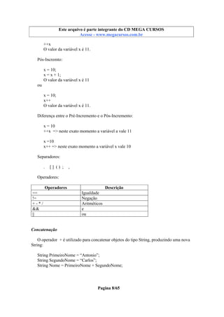 Este arquivo compõe a coletânea STC
Este arquivo é parte integrante do CD MEGA CURSOS
www.trabalheemcasaoverdadeiro.com.br
Acesse - www.megacursos.com.br

++x
O valor da variável x é 11.
Pós-Incremto:
x = 10;
x = x + 1;
O valor da variável x é 11
ou
x = 10;
x++
O valor da variável x é 11.
Diferença entre o Pré-Incremento e o Pós-Incremento:
x = 10
++x => neste exato momento a variável a vale 11
x =10
x++ => neste exato momento a variável x vale 10
Separadores:
.

[] () ;

,

Operadores:
Operadores
==
!=
+-*/
&&
||

Descrição
Igualdade
Negação
Aritméticos
e
ou

Concatenação
O operador + é utilizado para concatenar objetos do tipo String, produzindo uma nova
String:
String PrimeiroNome = “Antonio”;
String SegundoNome = “Carlos”;
String Nome = PrimeiroNome + SegundoNome;

Pagina 8/65

 