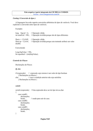 Este arquivo compõe a coletânea STC
Este arquivo é parte integrante do CD MEGA CURSOS
www.trabalheemcasaoverdadeiro.com.br
Acesse - www.megacursos.com.br

Casting ( Conversão de tipos )
A linguagem Java não suporta conversões arbitrárias de tipos de variáveis. Você deve
explicitar a conversão entre tipos de variáveis.
Exemplo:
long bigval = 6; // Operação válida
int smallval = 99L; // Operação inválida porque são de tipos diferentes
float z = 12.414F;
float zp = 12.414;
double.

// Operação válida
// Operação inválida porque esta tentando atribuir um valor

Convertendo
Long bigValue = 99L;
Int squashed = (int)(bigValue);

Controle de Fluxos
Declarações de Fluxos
If, else
if (expressão)
// expressão cujo retorno é um valor do tipo boolean
{ Declarações ou blocos }
else
// caso a condição anterior não seja satisfeita
{ Declarações ou blocos }

switch
switch (expressão) // Esta expressão deve ser do tipo int ou char
{
case cond01:
declarações;
break;
// usado para sair do case.
case cond02:
declarações;
break;
case cond03:
declarações;
break;
}
Pagina 9/65

 