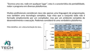 “Escreva uma vez, rode em qualquer lugar”, esta é a característica da portabilidade,
rodar o programa em diversas plataformas.
Muitos profissionais consideram Java não apenas uma linguagem de programação,
mas também uma tecnologia completa, haja vista que o conjunto todo não é
formado simplesmente por um compilador, mas por um ambiente completo de
desenvolvimento e execução. Podemos considerá-lo uma verdadeira plataforma.
Mais detalhes, ver a documentação do Java...
 