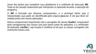 Umas das partes que compõem essa plataforma é o ambiente de execução JRE.
Trata-se da camada responsável por interpretar os bytecode durante a execução do
programa.
O JRE é formado por diversos componentes, e o principal talvez seja o
interpretador, que pode ser identificado pelo arquivo java.exe. É ele que deve ser
rodado junto com nossas aplicações.
Outros componentes importantes são o carregador de classes (loader), responsável
pelo carregamento das classes Java que fazem parte do aplicativo, e o verificador
de bytecode (verifier), cuja função é certificar-se de que as classes carregadas são
realmente classes Java.
 