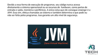 Devido a essa forma de execução de programas, seu código nunca acessa
diretamente o sistema operacional ou os recursos de hardware, como portas de
entrada e saída, memória e periféricos. A única coisa que ele consegue enxergar é a
JVM. Essa sim, efetua chamadas ao sistema e também determina o que pode ou
não ser feito pelos programas. Isso garante um alto nível de segurança.
 