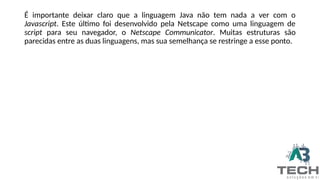 É importante deixar claro que a linguagem Java não tem nada a ver com o
Javascript. Este último foi desenvolvido pela Netscape como uma linguagem de
script para seu navegador, o Netscape Communicator. Muitas estruturas são
parecidas entre as duas linguagens, mas sua semelhança se restringe a esse ponto.
 