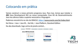 Colocando em prática
Vamos construir o nosso primeiro programa Java. Para isso, temos que instalar o
JDK (Java Development Kit) no nosso computador. Esse Kit de Desenvolvimento
Java nos oferece todo o suporte necessário a linguagem.
Podemos encontrá-lo no site da ORACLE, https://www.oracle.com/br/index.html.
No Menu > Java > Java SE... No link, > Java Platform, Standard Edition
Na aba downloads, logo acima da janela central...
 