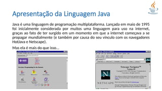 Apresentação da Linguagem Java
Java é uma linguagem de programação multiplataforma. Lançada em maio de 1995
foi inicialmente considerada por muitos uma linguagem para uso na internet,
graças ao fato de ter surgido em um momento em que a internet começava a se
propagar mundialmente (e também por causa do seu vínculo com os navegadores
HotJava e Netscape).
Mas ela é mais do que isso...
 