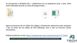 Se acessarmos o diretório bin >, poderemos ver os programas javac e java. Estes
serão utilizados durante as aulas de programação...
Agora precisamos de um editor de códigos, inicialmente optaremos pelo notepad+
+ por se tratar de um editor de fácil utilização, leve e com os recursos visuais
necessários...
Podemos baixá-lo no site: https://notepad-plus-plus.org/download/v7.5.7.html
 