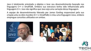Java é totalmente orientada a objetos e teve seu desenvolvimento baseado nas
linguagens C++ e SmallTalk. Embora sua estrutura tenha sido influenciada pela
linguagem C++, isso não significa que Java seja uma variação dessa linguagem.
A equipe de desenvolvimento liderada por James Gosling responsável pela sua
criação uniu os dois mundos (C++ e SmallTalk) e criou uma linguagem nova, embora
empregue conceitos utilizados em ambas.
 