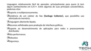 Linguagem relativamente fácil de aprender, principalmente para quem já tem
algum conhecimento em C/C++. Entre algumas de suas principais características,
podemos citar:
Suporte a multiprocessamento;
Existência de um coletor de lixo (Garbage Collector), que possibilita uso
otimizado da memória;
Linguagem altamente tipada;
Recursos sofisticados para produção de interfaces gráficas;
Suporte ao desenvolvimento de aplicações para redes e processamento
distribuído;
Alta performance;
Robustez;
Segurança.
 