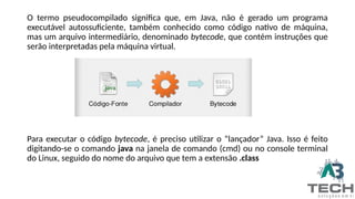 O termo pseudocompilado significa que, em Java, não é gerado um programa
executável autossuficiente, também conhecido como código nativo de máquina,
mas um arquivo intermediário, denominado bytecode, que contém instruções que
serão interpretadas pela máquina virtual.
Para executar o código bytecode, é preciso utilizar o “lançador” Java. Isso é feito
digitando-se o comando java na janela de comando (cmd) ou no console terminal
do Linux, seguido do nome do arquivo que tem a extensão .class
 