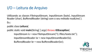 I/O – Leitura de Arquivo
Utilizando as classes FileInputStream, InputStream (byte), InputStream
Reader (char), BufferedReader (string) com o seu método readLine( ).
Ex.:
public class Leitura{
public static void main(String[ ] args) throws IOException{
InputStream is = new FileInputStream(“C:/files/texto.txt”);
InputStreamReader isr = new InputStreamReader(is);
BufferedReader br = new BufferedReader(isr);
 