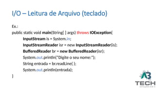 I/O – Leitura de Arquivo (teclado)
Ex.:
public static void main(String[ ] args) throws IOException{
InputStream is = System.in;
InputStreamReader isr = new InputStreamReader(is);
BufferedReader br = new BufferedReader(isr);
System.out.println(“Digite o seu nome:”);
String entrada = br.readLine( );
System.out.println(entrada);
}
 