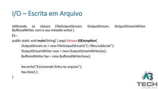 I/O – Escrita em Arquivo
Utilizando as classes FileOutputStream, OutputStream, OutputStreamWriter,
BufferedWriter com o seu método write( ).
Ex.:
public static void main(String[ ] args) throws IOException{
OutputStream os = new FileOutputStream(“C:/files/saída.txt”);
OutputStreamWriter osw = new OutputStreamWriter(os);
BufferedWriter bw = new BufferedWriter(osw);
bw.write(“Escrevendo linha no arquivo”);
bw.close( );
}
 