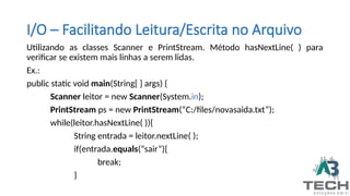 I/O – Facilitando Leitura/Escrita no Arquivo
Utilizando as classes Scanner e PrintStream. Método hasNextLine( ) para
verificar se existem mais linhas a serem lidas.
Ex.:
public static void main(String[ ] args) {
Scanner leitor = new Scanner(System.in);
PrintStream ps = new PrintStream(“C:/files/novasaida.txt”);
while(leitor.hasNextLine( )){
String entrada = leitor.nextLine( );
if(entrada.equals(“sair”){
break;
}
 