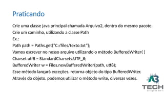 Crie uma classe java principal chamada Arquivo2, dentro do mesmo pacote.
Crie um caminho, utilizando a classe Path
Ex.:
Path path = Paths.get(“C:/files/texto.txt”);
Vamos escrever no nosso arquivo utilizando o método BufferedWriter( )
Charset utf8 = StandardCharsets.UTF_8;
BufferedWriter w = Files.newBufferedWriter(path, utf8);
Esse método lançará exceções, retorna objeto do tipo BufferedWriter.
Através do objeto, podemos utilizar o método write, diversas vezes.
Praticando
 