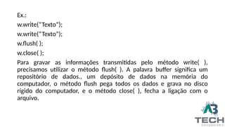 Ex.:
w.write(“Texto”);
w.write(“Texto”);
w.flush( );
w.close( );
Para gravar as informações transmitidas pelo método write( ),
precisamos utilizar o método flush( ). A palavra buffer significa um
repositório de dados., um depósito de dados na memória do
computador, o método flush pega todos os dados e grava no disco
rígido do computador, e o método close( ), fecha a ligação com o
arquivo.
 