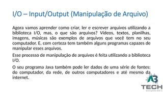 I/O – Input/Output (Manipulação de Arquivo)
Agora vamos aprender como criar, ler e escrever arquivos utilizando a
biblioteca I/O, mas, o que são arquivos? Vídeos, textos, planilhas,
imagens, músicas são exemplos de arquivos que você tem no seu
computador. E, com certeza tem também alguns programas capazes de
manipular esses arquivos.
Esse processo de manipulação de arquivos é feita utilizando a biblioteca
I/O.
O seu programa Java também pode ler dados de uma série de fontes:
do computador, da rede, de outros computadores e até mesmo da
internet.
 