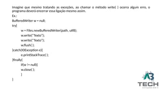 Imagine que mesmo tratando as exceções, ao chamar o método write( ) ocorra algum erro, o
programa deverá encerrar essa ligação mesmo assim.
Ex.:
BufferedWriter w = null;
try{
w = Files.newBufferedWriter(path, utf8);
w.write(“Texto”);
w.write(“Texto”);
w.flush( );
}catch(IOException e){
e.printStackTrace( );
}finally{
if(w != null){
w.close( );
}
}
 