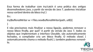 Essa forma de trabalhar com try/catch é uma prática dos antigos
desenvolvedores java, a partir da versão do Java 7, podemos inicializar
nossa variável dentro do bloco try( )
Ex.:
try(BufferedWriter w = Files.newBufferedWriter(path, ut8)){
}
E não precisamos mais finalizar a nossa ligação, podemos remover o
nosso bloco finally, por quê? A partir da versão do Java 7, todos os
objetos que implementam a interface Closable, são automaticamente
fechados, o compilador cria um bloco finally. O método close( )
automaticamente chama o método flush( ), também podemos removê-
lo.
 