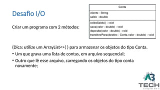 Desafio I/O
Criar um programa com 2 métodos:
(Dica: utilize um ArrayList<>( ) para armazenar os objetos do tipo Conta.
• Um que grava uma lista de contas, em arquivo sequencial;
• Outro que lê esse arquivo, carregando os objetos do tipo conta
novamente;
 