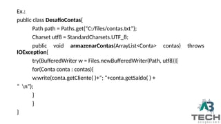 Ex.:
public class DesafioContas{
Path path = Paths.get(“C:/files/contas.txt”);
Charset utf8 = StandardCharsets.UTF_8;
public void armazenarContas(ArrayList<Conta> contas) throws
IOException{
try(BufferedWriter w = Files.newBufferedWriter(Path, utf8)){
for(Conta conta : contas){
w.write(conta.getCliente( )+”; “+conta.getSaldo( ) +
“ n”);
}
}
}
 